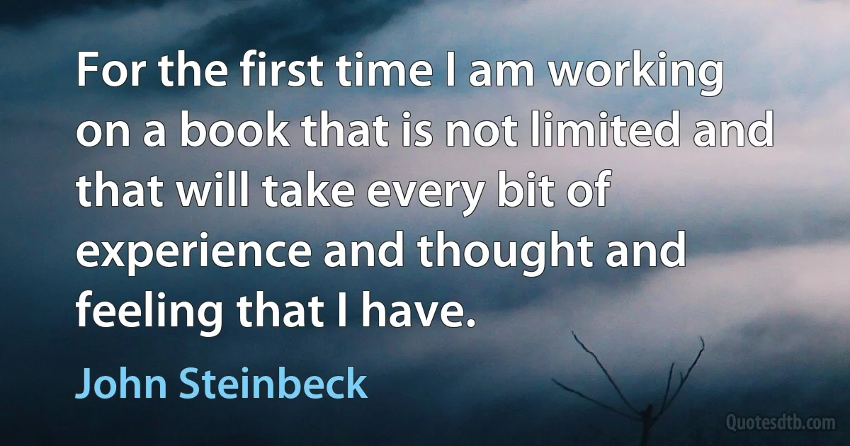 For the first time I am working on a book that is not limited and that will take every bit of experience and thought and feeling that I have. (John Steinbeck)