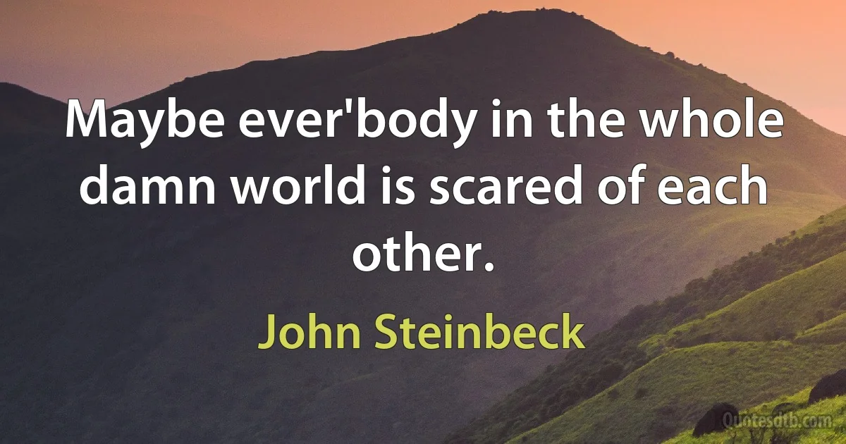 Maybe ever'body in the whole damn world is scared of each other. (John Steinbeck)