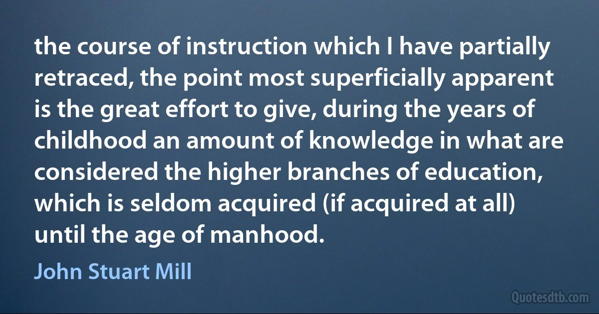 the course of instruction which I have partially retraced, the point most superficially apparent is the great effort to give, during the years of childhood an amount of knowledge in what are considered the higher branches of education, which is seldom acquired (if acquired at all) until the age of manhood. (John Stuart Mill)