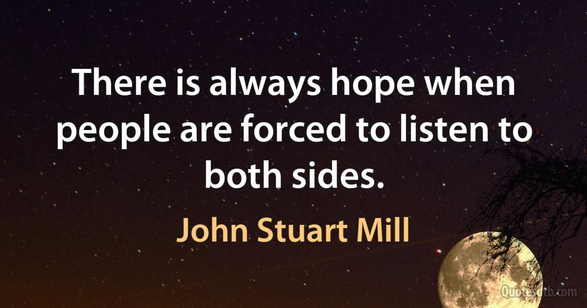 There is always hope when people are forced to listen to both sides. (John Stuart Mill)