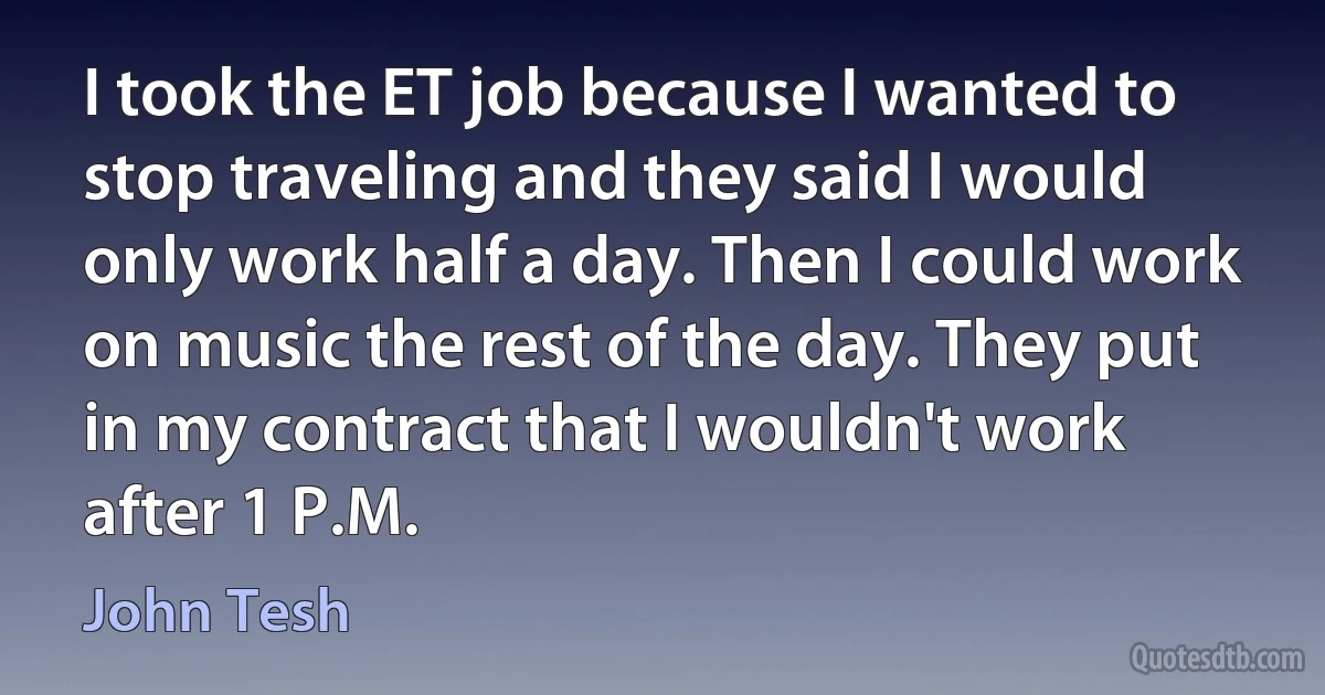 I took the ET job because I wanted to stop traveling and they said I would only work half a day. Then I could work on music the rest of the day. They put in my contract that I wouldn't work after 1 P.M. (John Tesh)