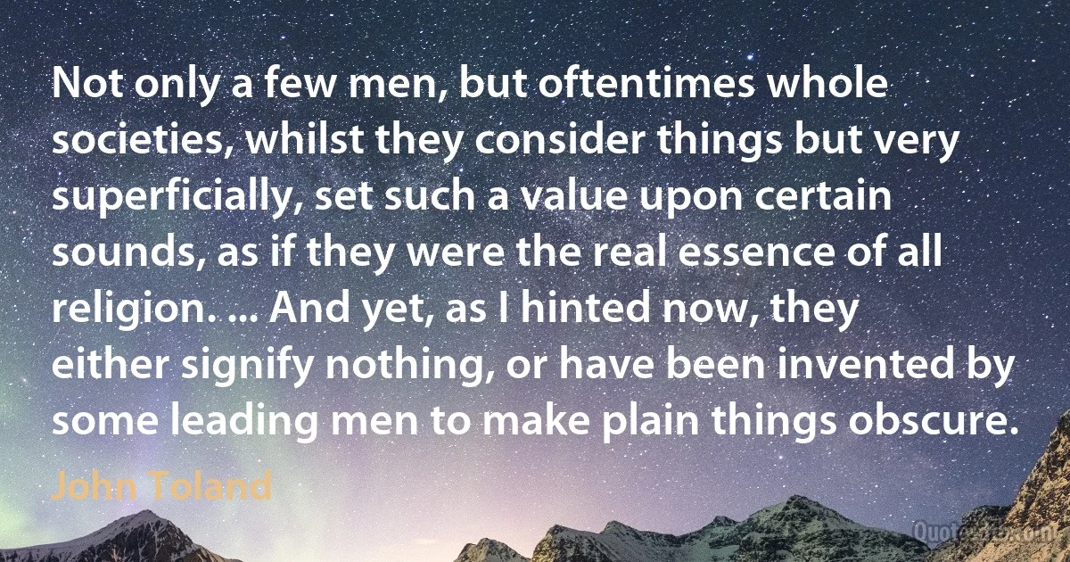 Not only a few men, but oftentimes whole societies, whilst they consider things but very superficially, set such a value upon certain sounds, as if they were the real essence of all religion. ... And yet, as I hinted now, they either signify nothing, or have been invented by some leading men to make plain things obscure. (John Toland)