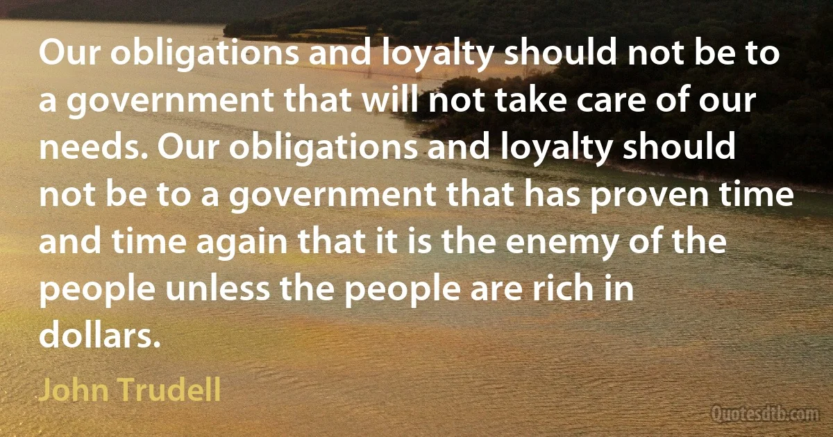 Our obligations and loyalty should not be to a government that will not take care of our needs. Our obligations and loyalty should not be to a government that has proven time and time again that it is the enemy of the people unless the people are rich in dollars. (John Trudell)