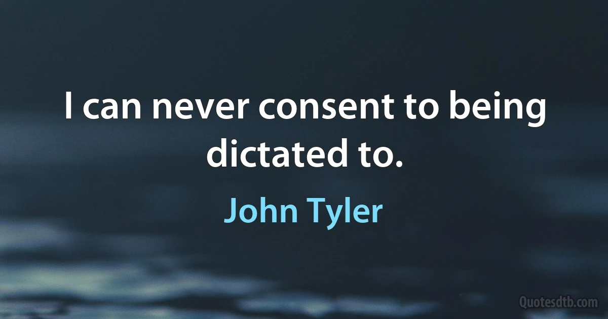 I can never consent to being dictated to. (John Tyler)