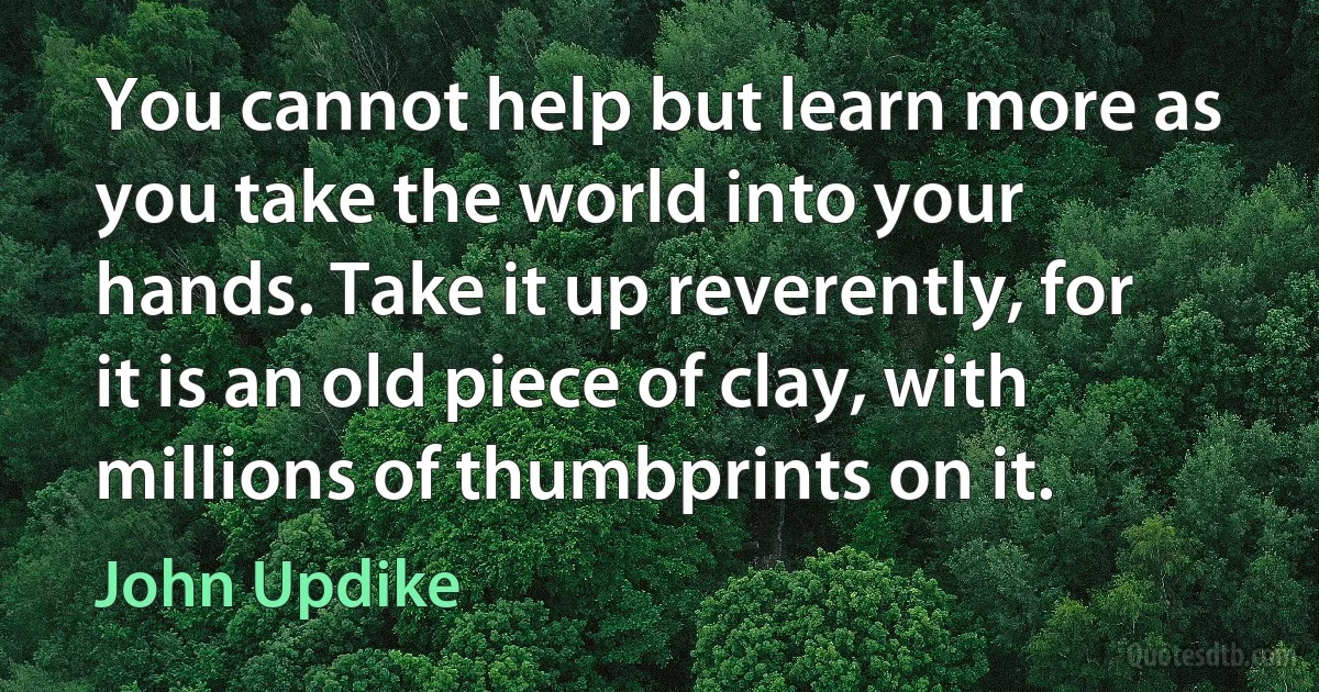 You cannot help but learn more as you take the world into your hands. Take it up reverently, for it is an old piece of clay, with millions of thumbprints on it. (John Updike)