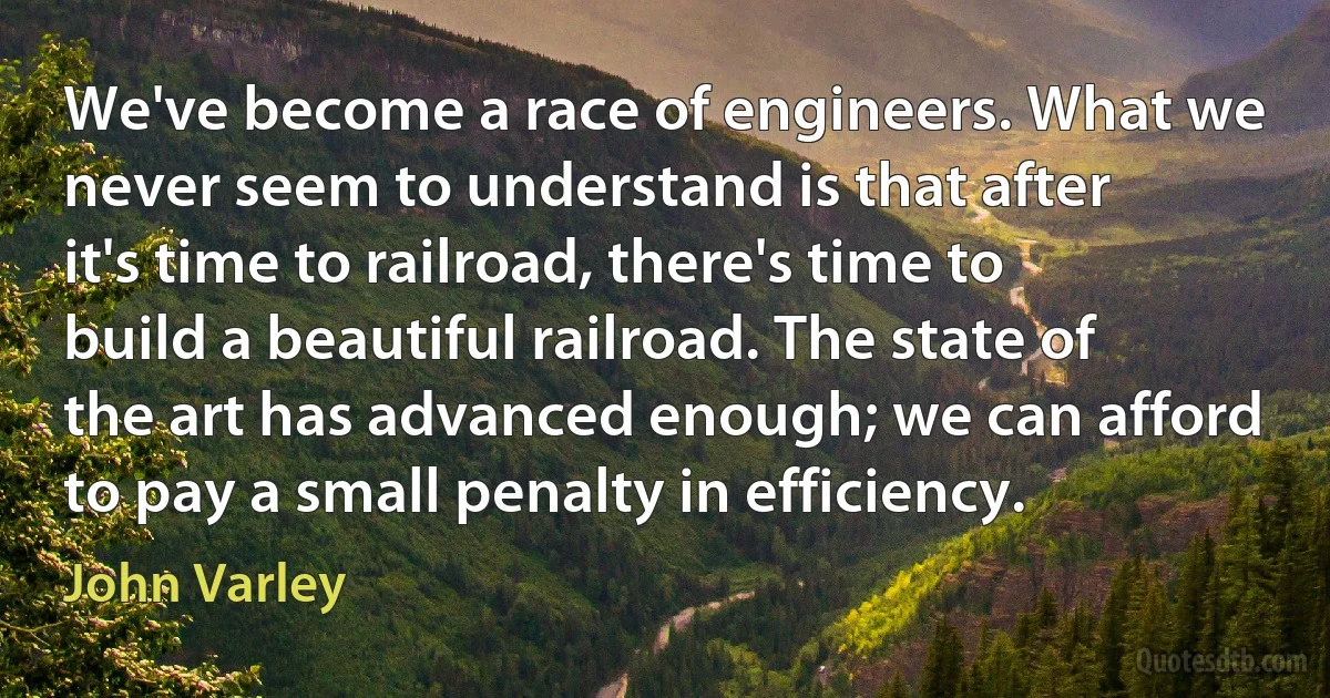 We've become a race of engineers. What we never seem to understand is that after it's time to railroad, there's time to build a beautiful railroad. The state of the art has advanced enough; we can afford to pay a small penalty in efficiency. (John Varley)