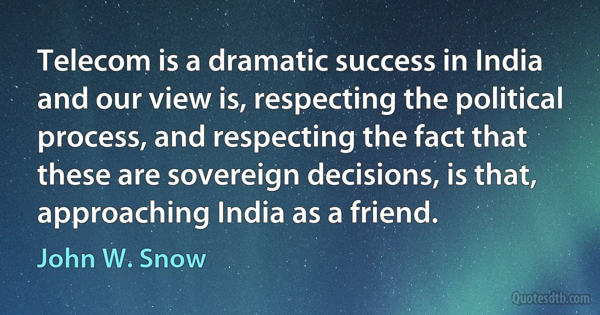 Telecom is a dramatic success in India and our view is, respecting the political process, and respecting the fact that these are sovereign decisions, is that, approaching India as a friend. (John W. Snow)