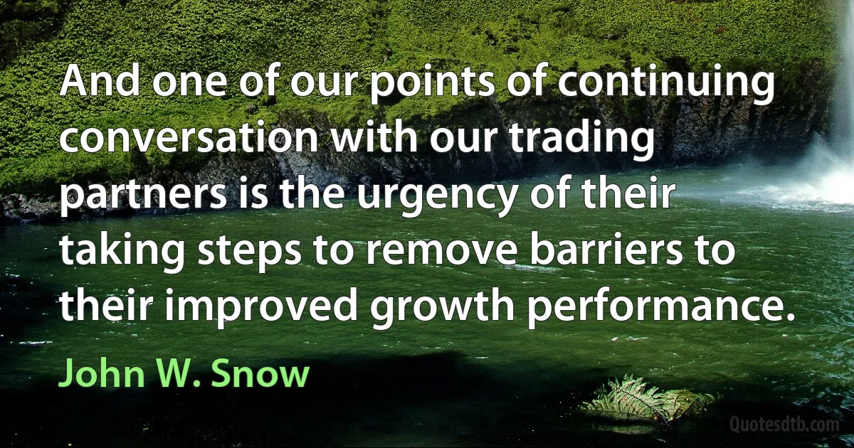 And one of our points of continuing conversation with our trading partners is the urgency of their taking steps to remove barriers to their improved growth performance. (John W. Snow)