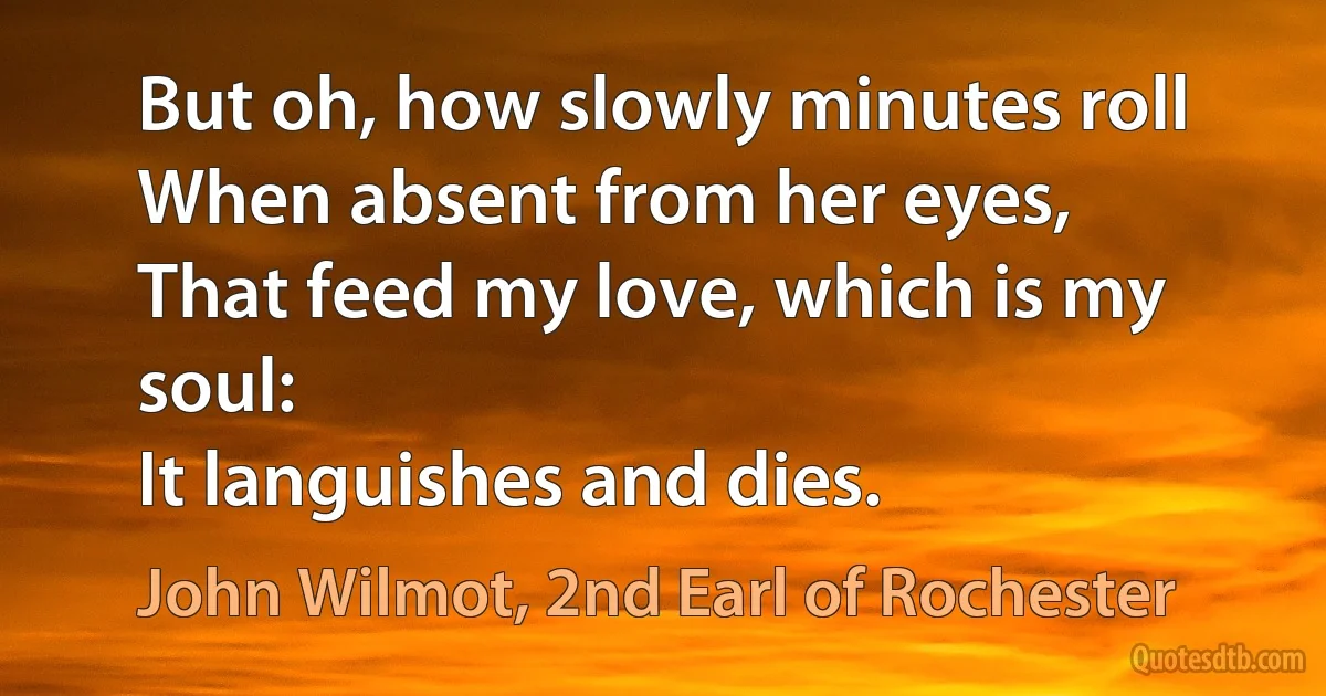 But oh, how slowly minutes roll
When absent from her eyes,
That feed my love, which is my soul:
It languishes and dies. (John Wilmot, 2nd Earl of Rochester)