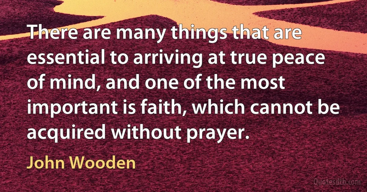 There are many things that are essential to arriving at true peace of mind, and one of the most important is faith, which cannot be acquired without prayer. (John Wooden)