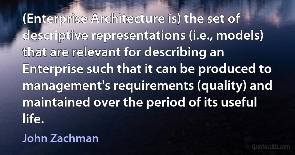 (Enterprise Architecture is) the set of descriptive representations (i.e., models) that are relevant for describing an Enterprise such that it can be produced to management's requirements (quality) and maintained over the period of its useful life. (John Zachman)