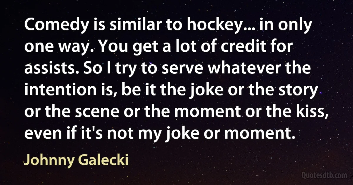 Comedy is similar to hockey... in only one way. You get a lot of credit for assists. So I try to serve whatever the intention is, be it the joke or the story or the scene or the moment or the kiss, even if it's not my joke or moment. (Johnny Galecki)