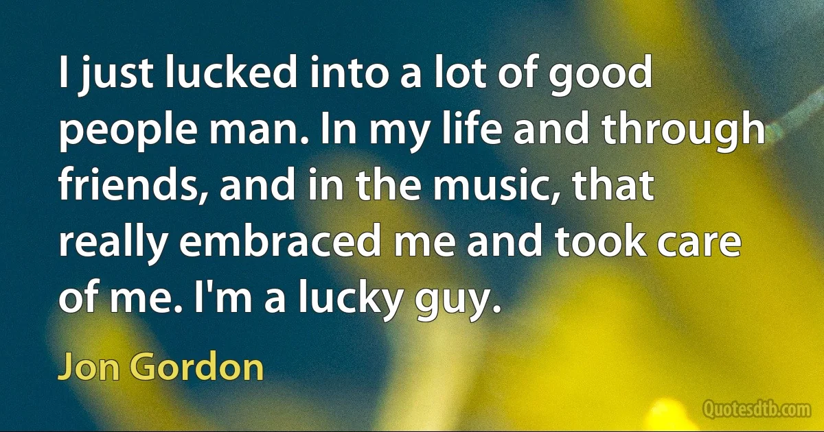 I just lucked into a lot of good people man. In my life and through friends, and in the music, that really embraced me and took care of me. I'm a lucky guy. (Jon Gordon)