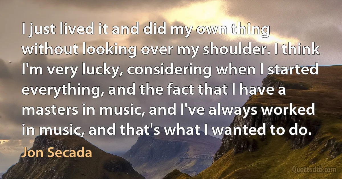 I just lived it and did my own thing without looking over my shoulder. I think I'm very lucky, considering when I started everything, and the fact that I have a masters in music, and I've always worked in music, and that's what I wanted to do. (Jon Secada)