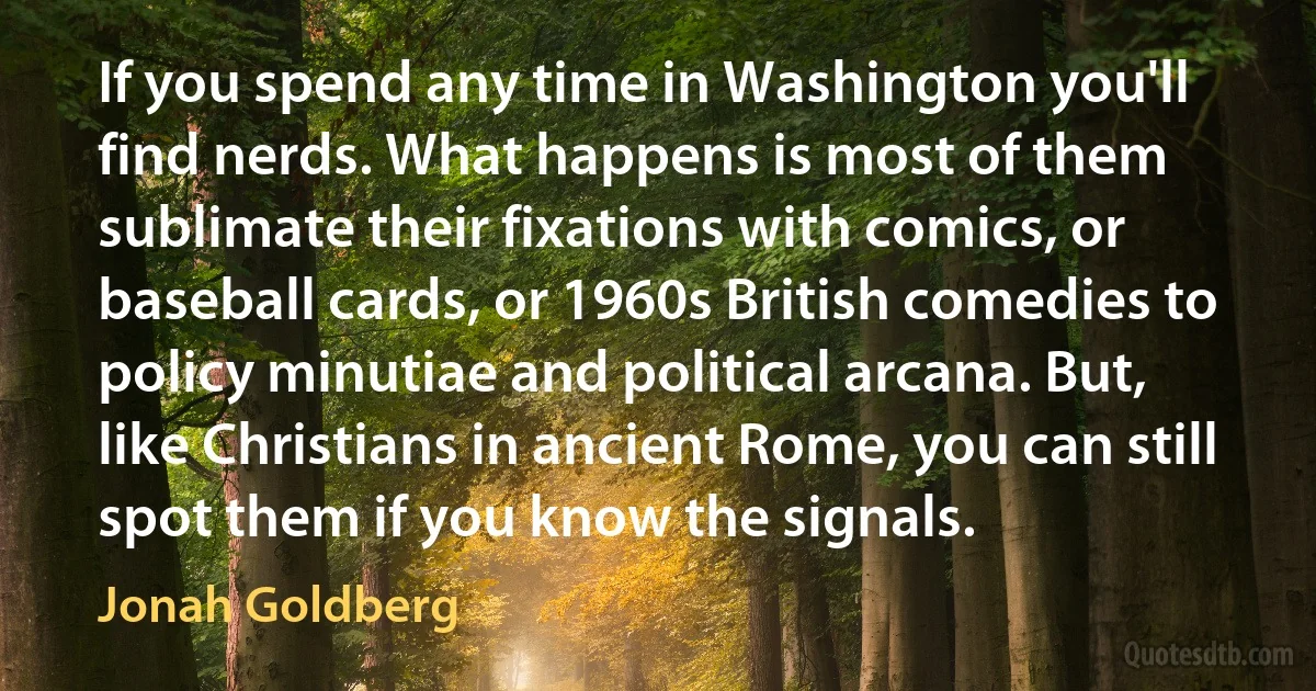 If you spend any time in Washington you'll find nerds. What happens is most of them sublimate their fixations with comics, or baseball cards, or 1960s British comedies to policy minutiae and political arcana. But, like Christians in ancient Rome, you can still spot them if you know the signals. (Jonah Goldberg)