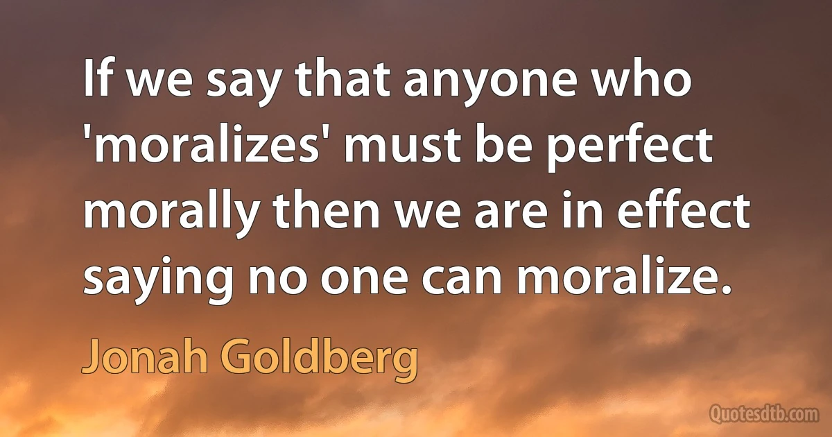 If we say that anyone who 'moralizes' must be perfect morally then we are in effect saying no one can moralize. (Jonah Goldberg)