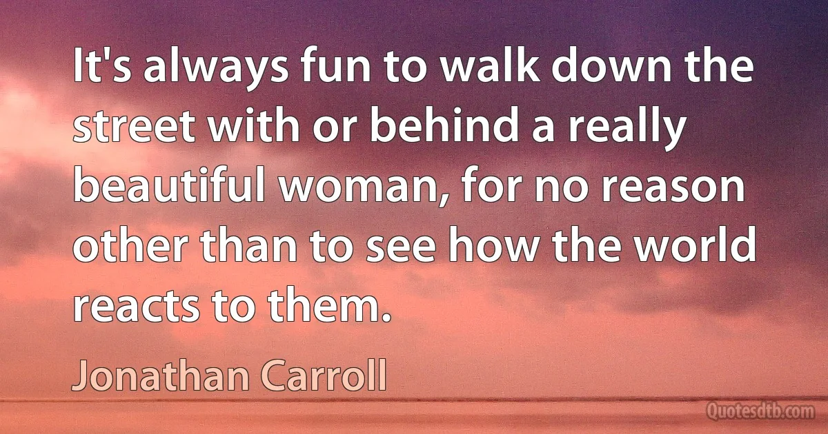 It's always fun to walk down the street with or behind a really beautiful woman, for no reason other than to see how the world reacts to them. (Jonathan Carroll)