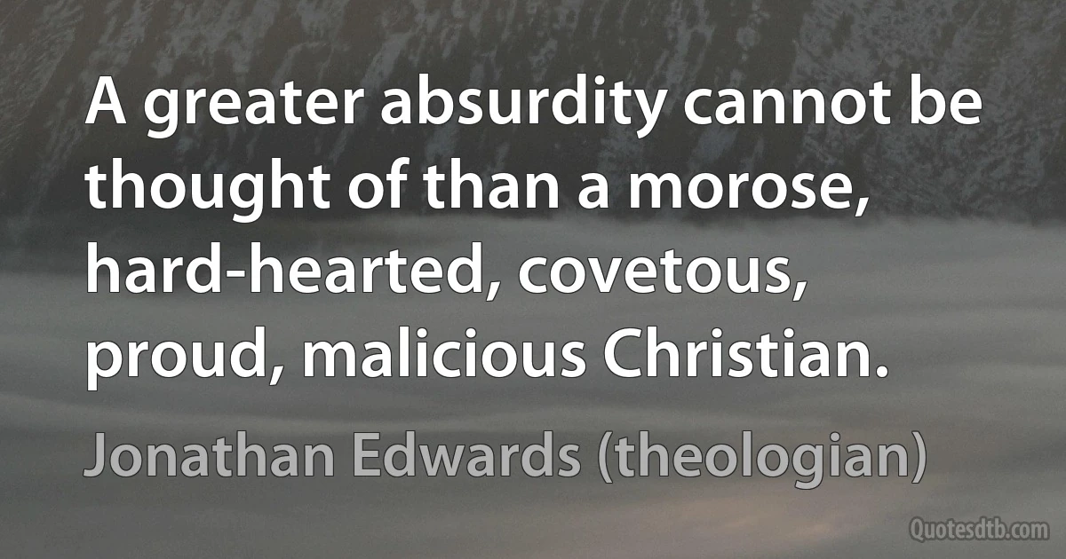 A greater absurdity cannot be thought of than a morose, hard-hearted, covetous, proud, malicious Christian. (Jonathan Edwards (theologian))