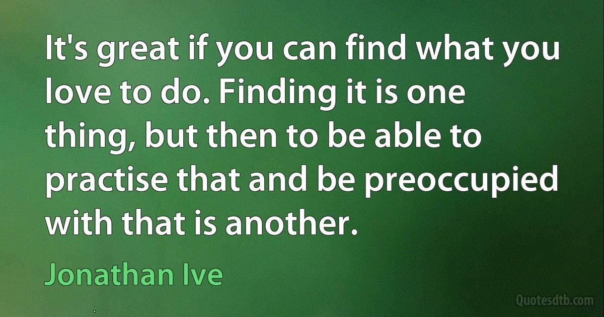 It's great if you can find what you love to do. Finding it is one thing, but then to be able to practise that and be preoccupied with that is another. (Jonathan Ive)