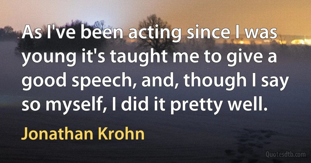 As I've been acting since I was young it's taught me to give a good speech, and, though I say so myself, I did it pretty well. (Jonathan Krohn)