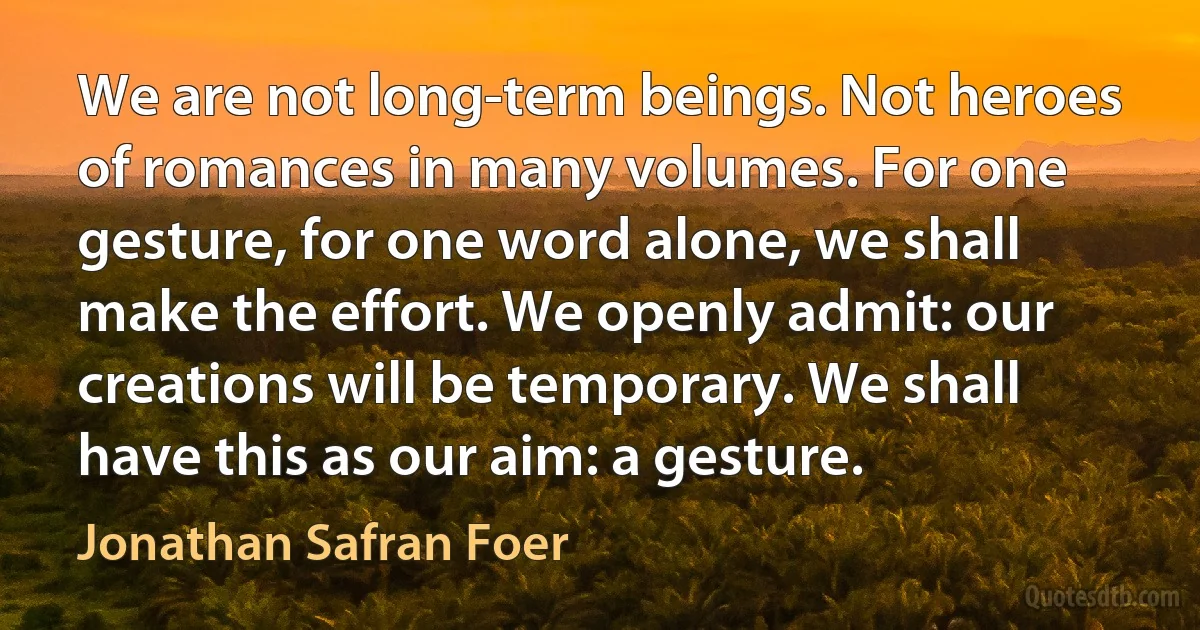 We are not long-term beings. Not heroes of romances in many volumes. For one gesture, for one word alone, we shall make the effort. We openly admit: our creations will be temporary. We shall have this as our aim: a gesture. (Jonathan Safran Foer)