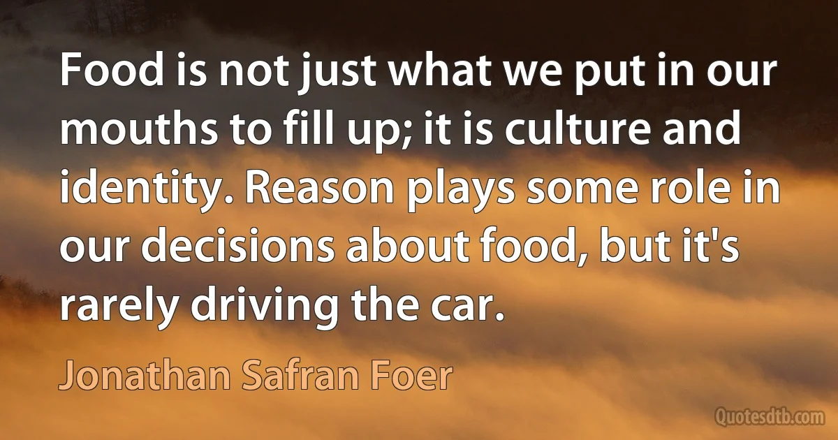 Food is not just what we put in our mouths to fill up; it is culture and identity. Reason plays some role in our decisions about food, but it's rarely driving the car. (Jonathan Safran Foer)