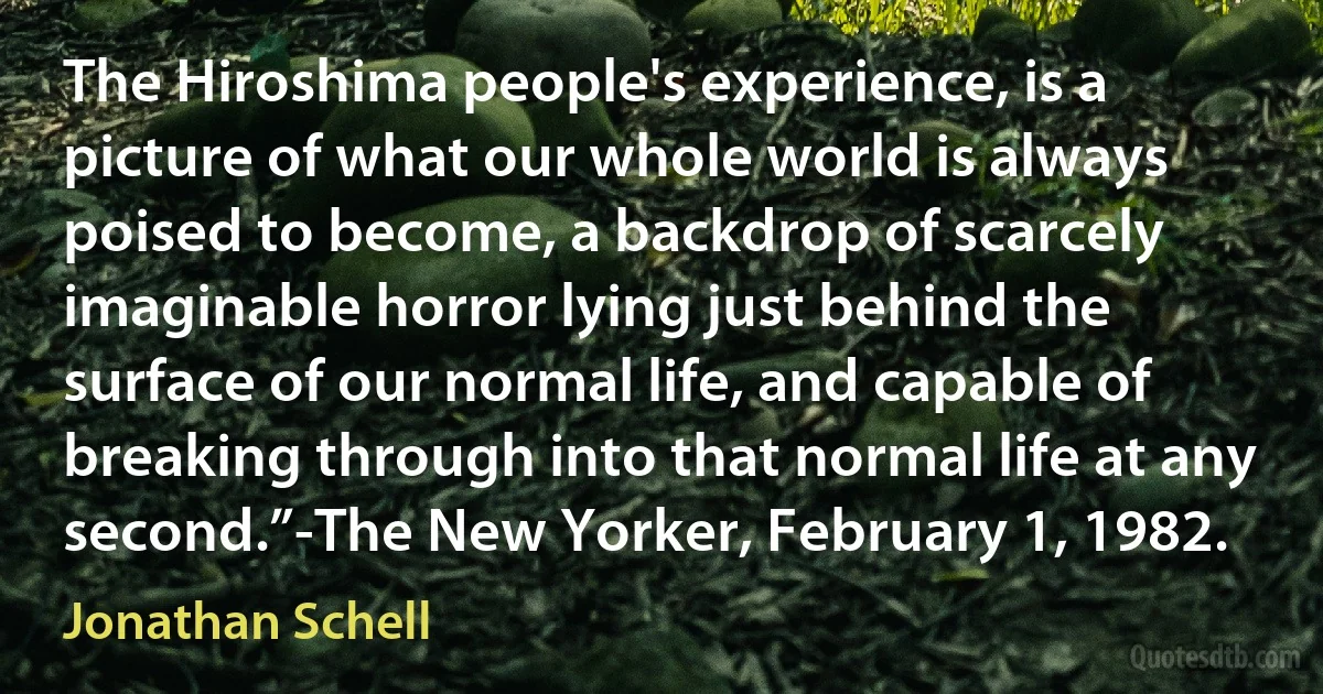 The Hiroshima people's experience, is a picture of what our whole world is always poised to become, a backdrop of scarcely imaginable horror lying just behind the surface of our normal life, and capable of breaking through into that normal life at any second.”-The New Yorker, February 1, 1982. (Jonathan Schell)