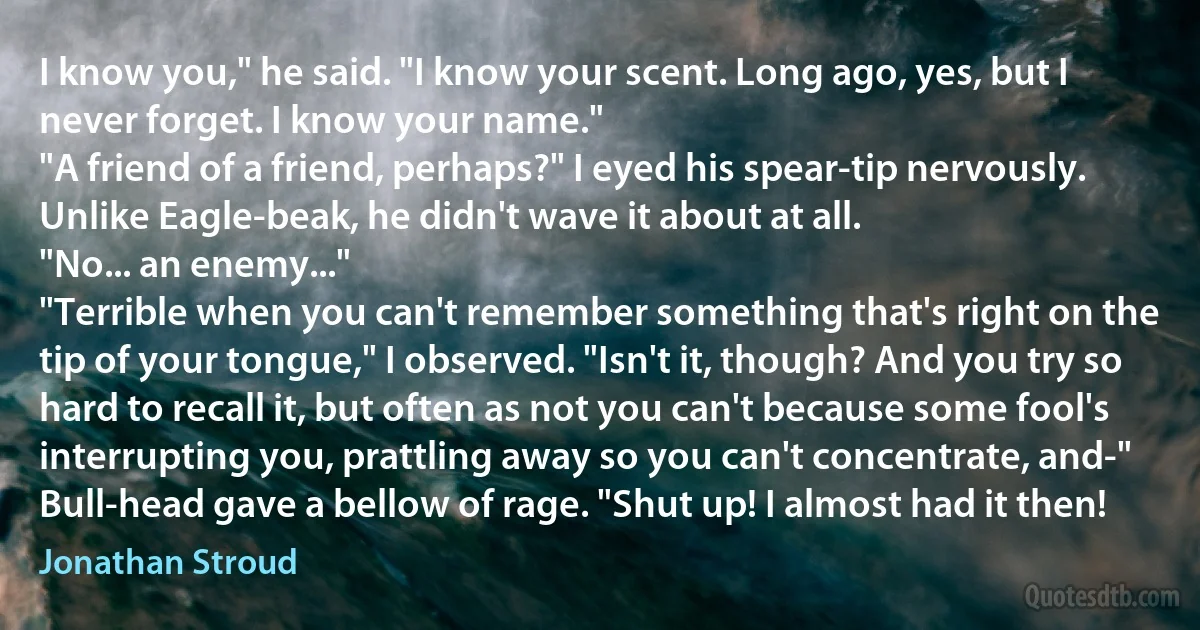 I know you," he said. "I know your scent. Long ago, yes, but I never forget. I know your name."
"A friend of a friend, perhaps?" I eyed his spear-tip nervously. Unlike Eagle-beak, he didn't wave it about at all.
"No... an enemy..."
"Terrible when you can't remember something that's right on the tip of your tongue," I observed. "Isn't it, though? And you try so hard to recall it, but often as not you can't because some fool's interrupting you, prattling away so you can't concentrate, and-"
Bull-head gave a bellow of rage. "Shut up! I almost had it then! (Jonathan Stroud)