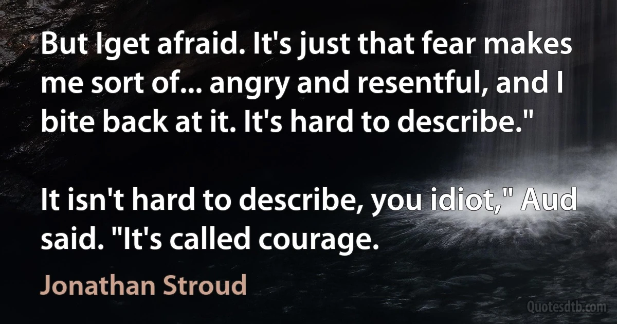 But Iget afraid. It's just that fear makes me sort of... angry and resentful, and I bite back at it. It's hard to describe."

It isn't hard to describe, you idiot," Aud said. "It's called courage. (Jonathan Stroud)