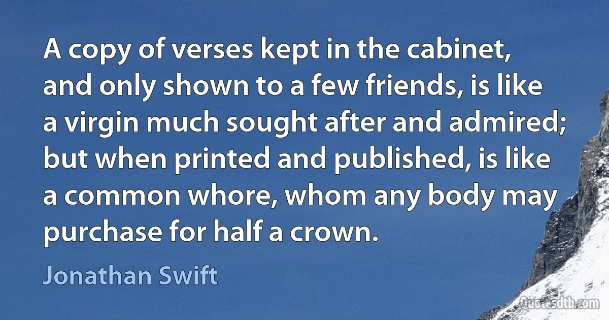 A copy of verses kept in the cabinet, and only shown to a few friends, is like a virgin much sought after and admired; but when printed and published, is like a common whore, whom any body may purchase for half a crown. (Jonathan Swift)