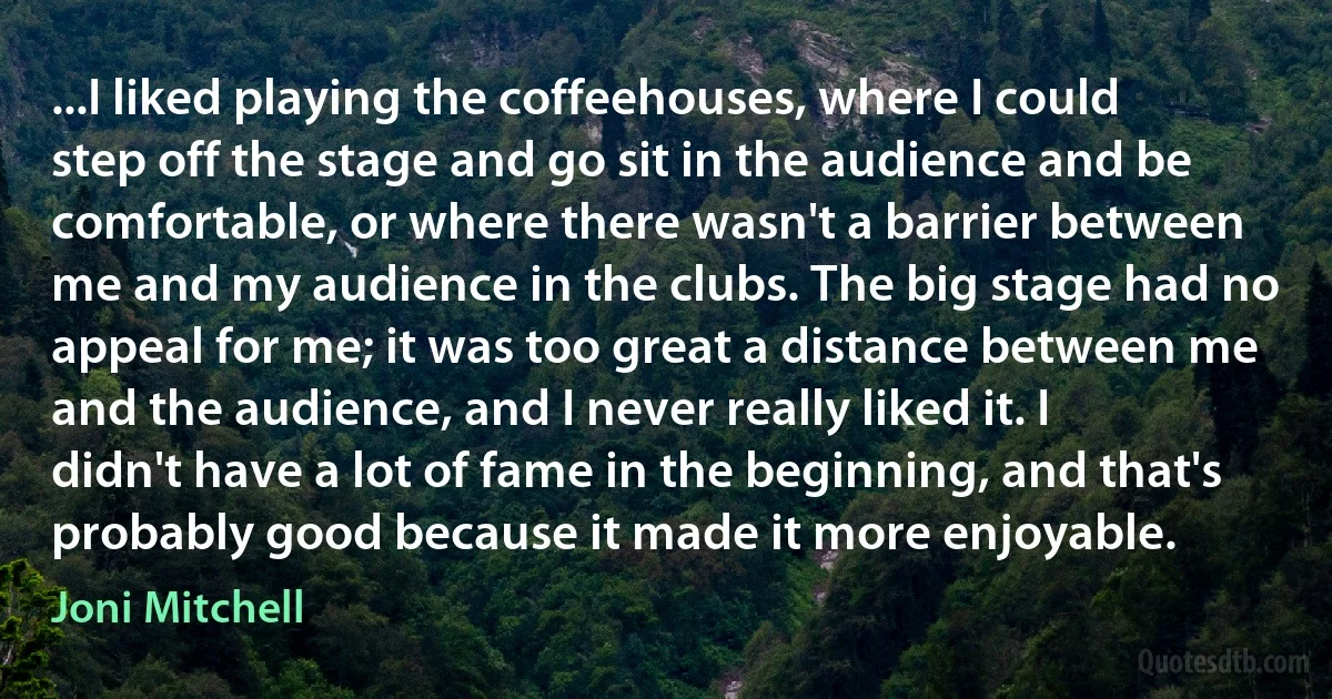 ...I liked playing the coffeehouses, where I could step off the stage and go sit in the audience and be comfortable, or where there wasn't a barrier between me and my audience in the clubs. The big stage had no appeal for me; it was too great a distance between me and the audience, and I never really liked it. I didn't have a lot of fame in the beginning, and that's probably good because it made it more enjoyable. (Joni Mitchell)