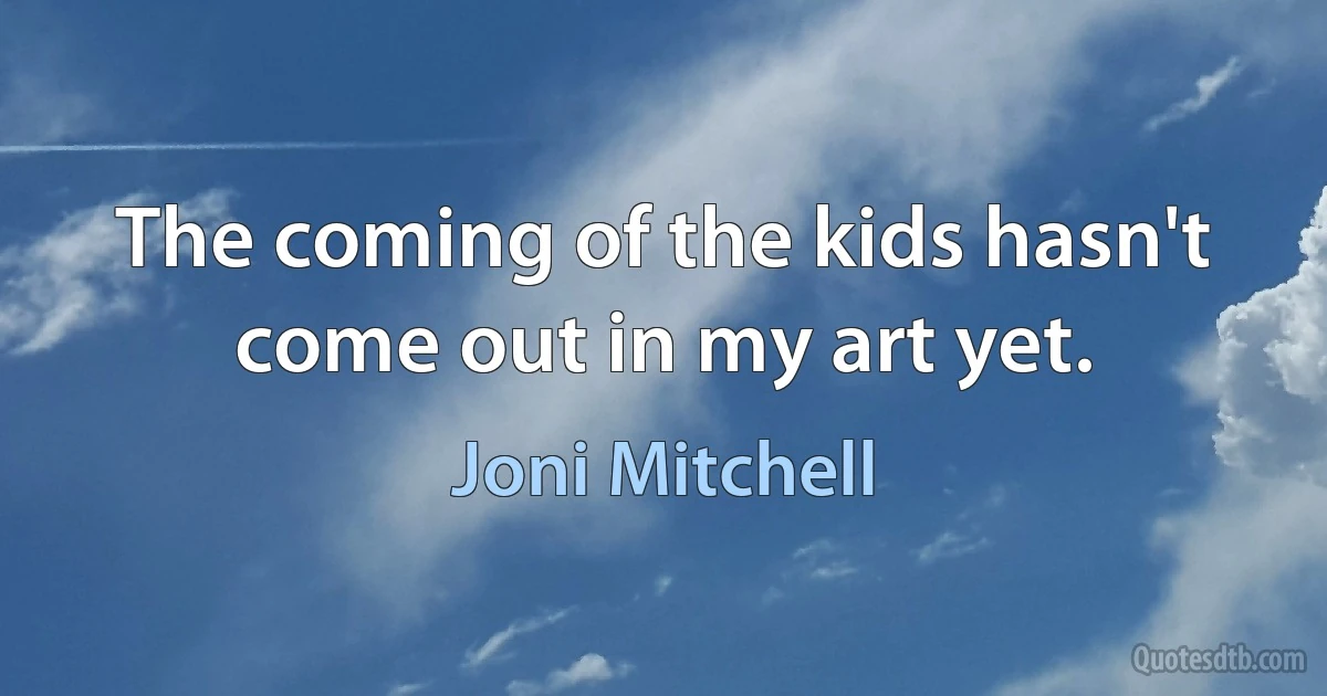 The coming of the kids hasn't come out in my art yet. (Joni Mitchell)