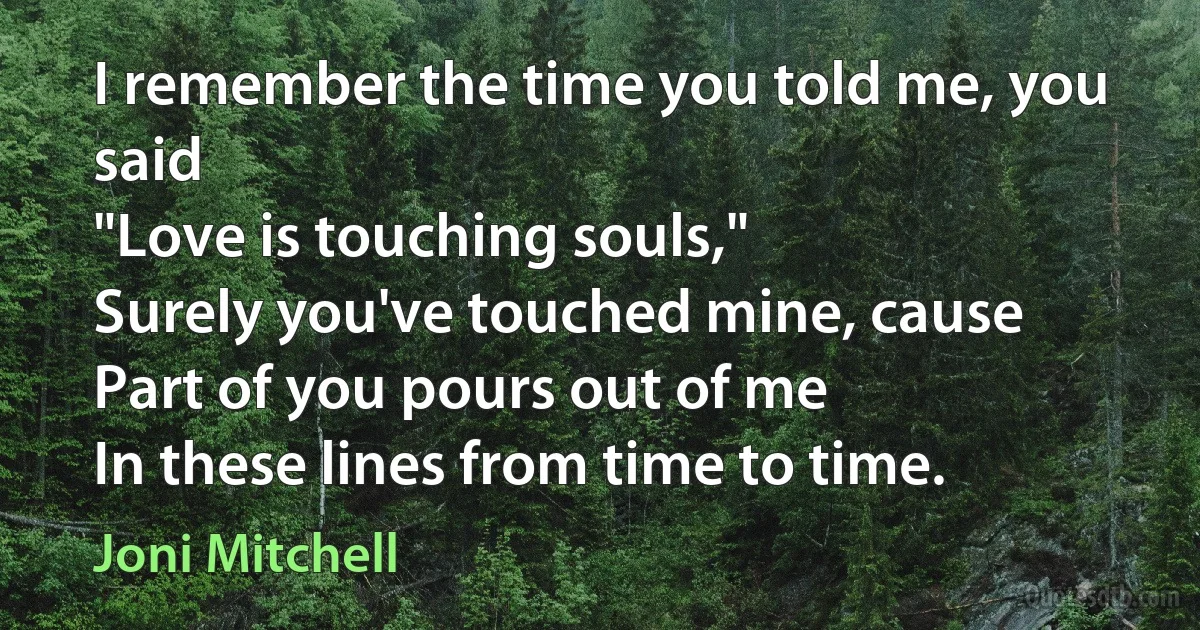 I remember the time you told me, you said
"Love is touching souls,"
Surely you've touched mine, cause
Part of you pours out of me
In these lines from time to time. (Joni Mitchell)