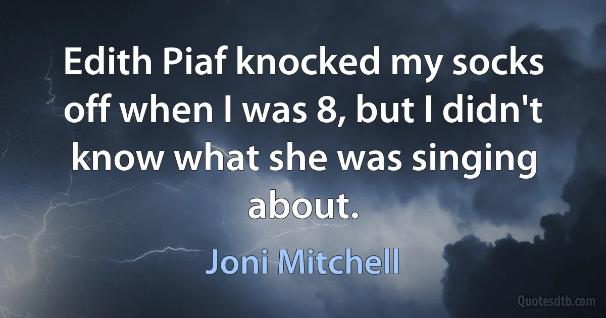 Edith Piaf knocked my socks off when I was 8, but I didn't know what she was singing about. (Joni Mitchell)