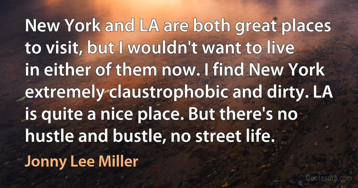 New York and LA are both great places to visit, but I wouldn't want to live in either of them now. I find New York extremely claustrophobic and dirty. LA is quite a nice place. But there's no hustle and bustle, no street life. (Jonny Lee Miller)