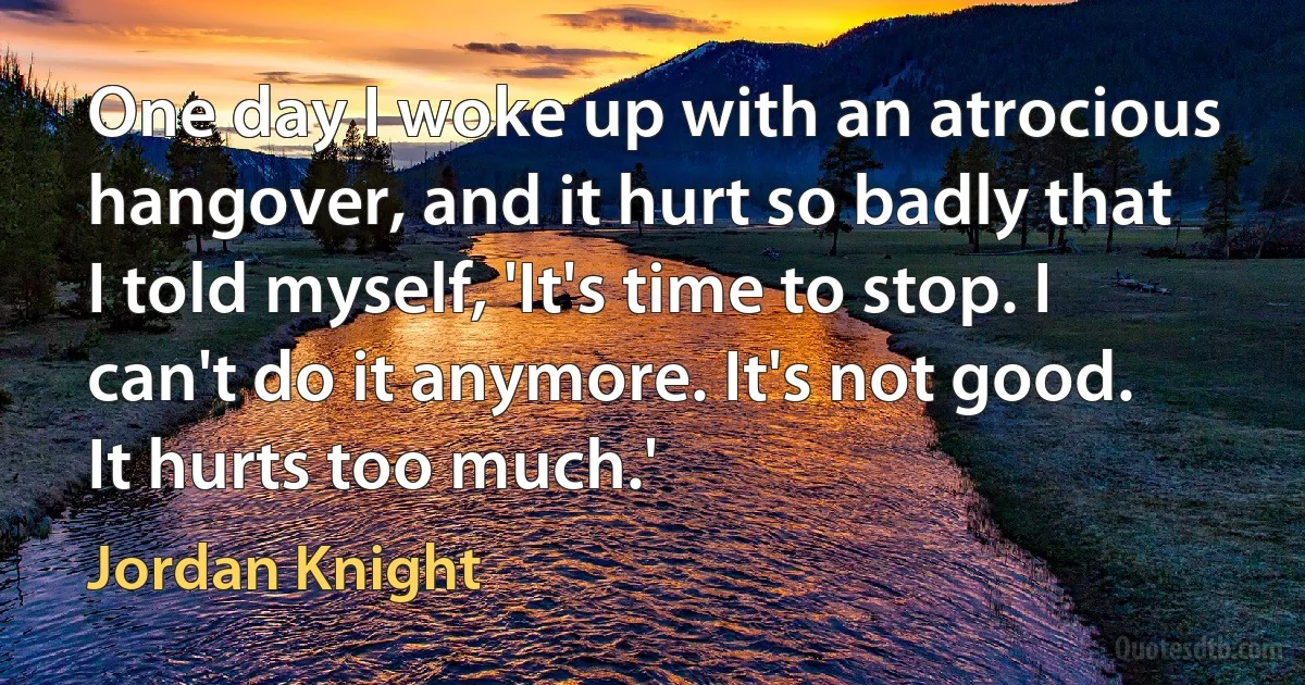 One day I woke up with an atrocious hangover, and it hurt so badly that I told myself, 'It's time to stop. I can't do it anymore. It's not good. It hurts too much.' (Jordan Knight)