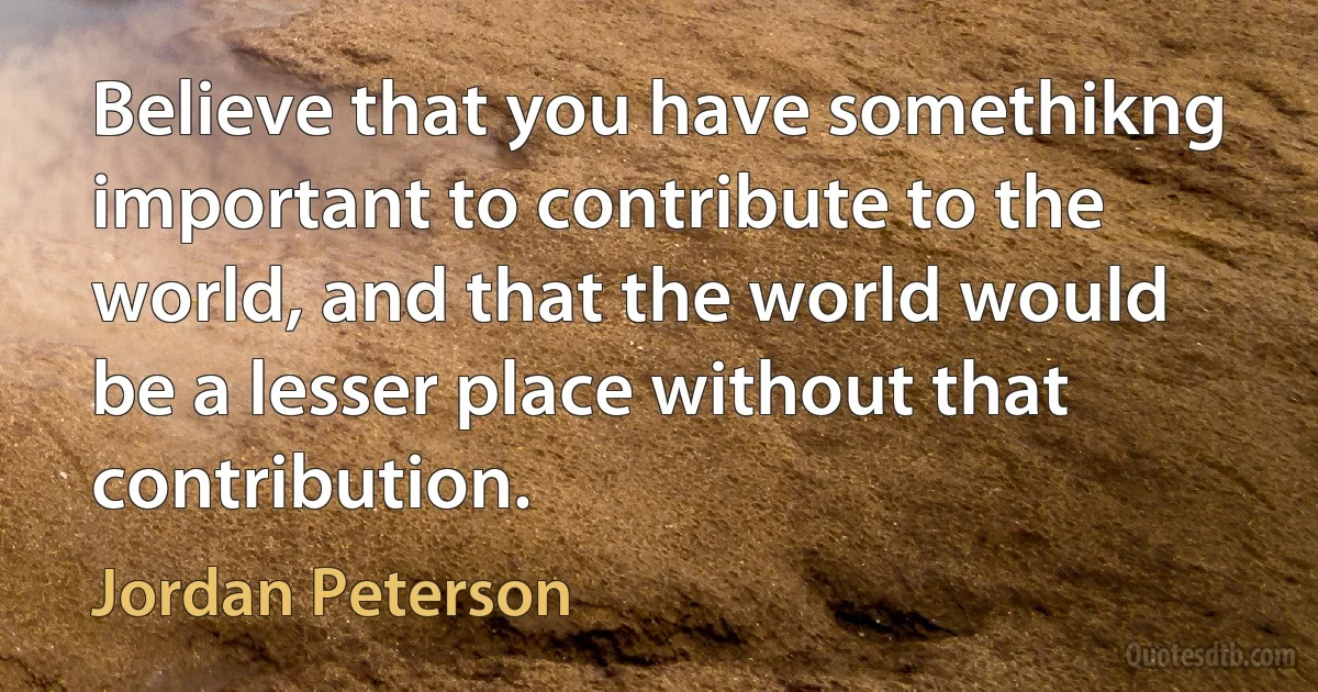 Believe that you have somethikng important to contribute to the world, and that the world would be a lesser place without that contribution. (Jordan Peterson)