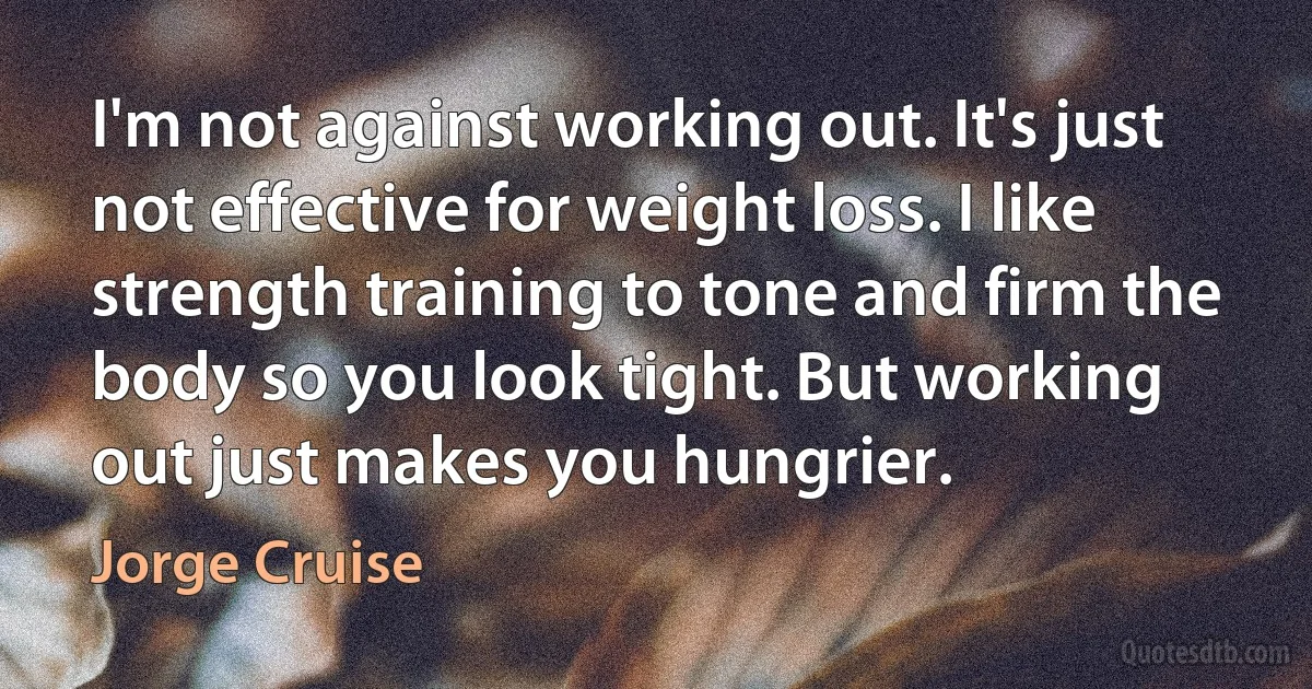 I'm not against working out. It's just not effective for weight loss. I like strength training to tone and firm the body so you look tight. But working out just makes you hungrier. (Jorge Cruise)