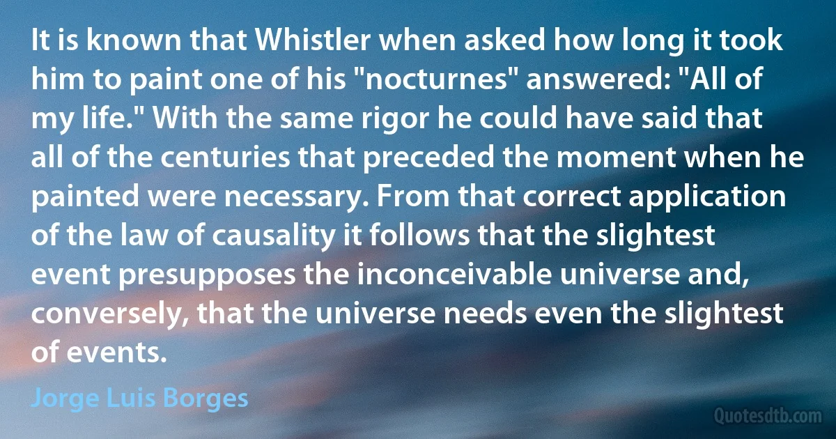 It is known that Whistler when asked how long it took him to paint one of his "nocturnes" answered: "All of my life." With the same rigor he could have said that all of the centuries that preceded the moment when he painted were necessary. From that correct application of the law of causality it follows that the slightest event presupposes the inconceivable universe and, conversely, that the universe needs even the slightest of events. (Jorge Luis Borges)