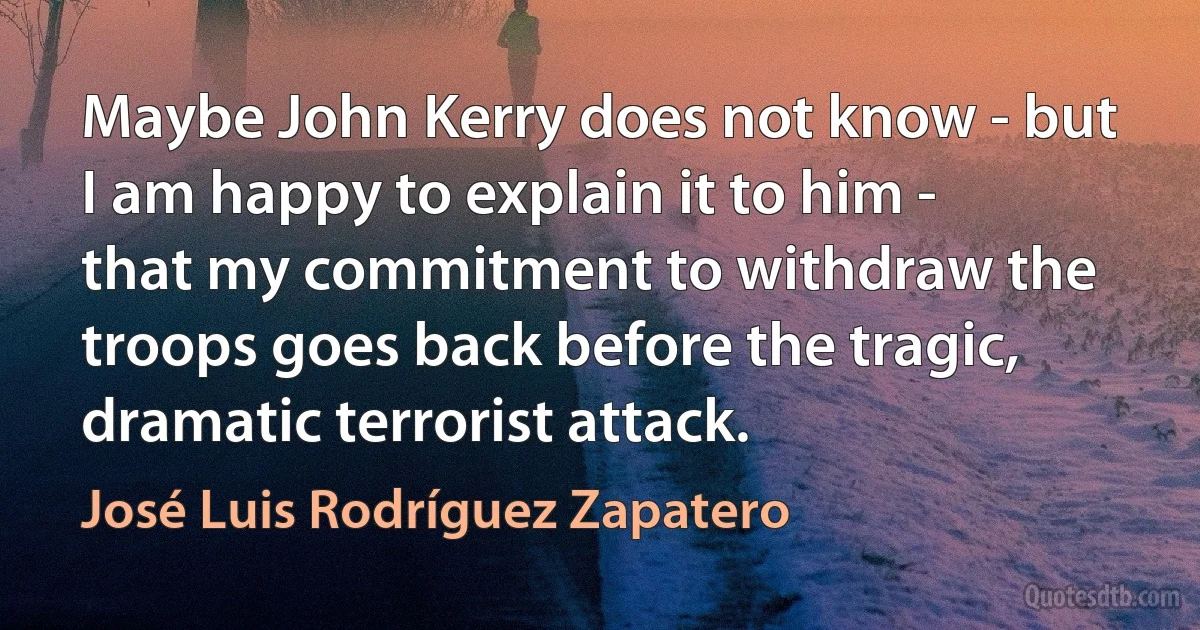 Maybe John Kerry does not know - but I am happy to explain it to him - that my commitment to withdraw the troops goes back before the tragic, dramatic terrorist attack. (José Luis Rodríguez Zapatero)