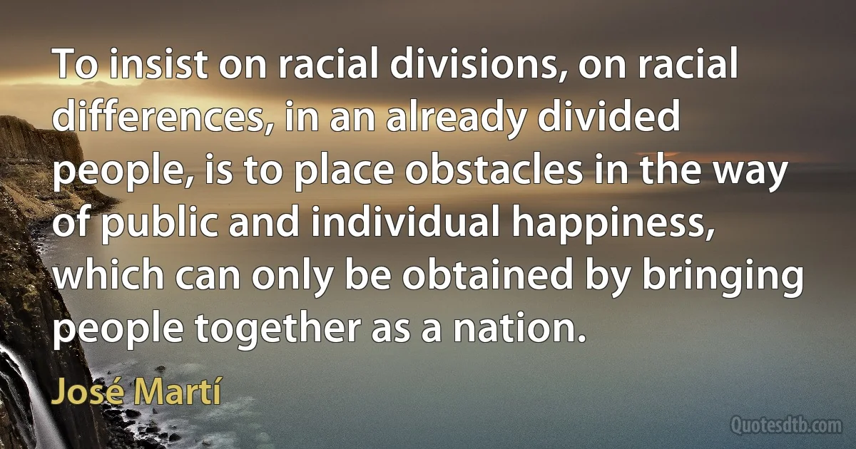 To insist on racial divisions, on racial differences, in an already divided people, is to place obstacles in the way of public and individual happiness, which can only be obtained by bringing people together as a nation. (José Martí)