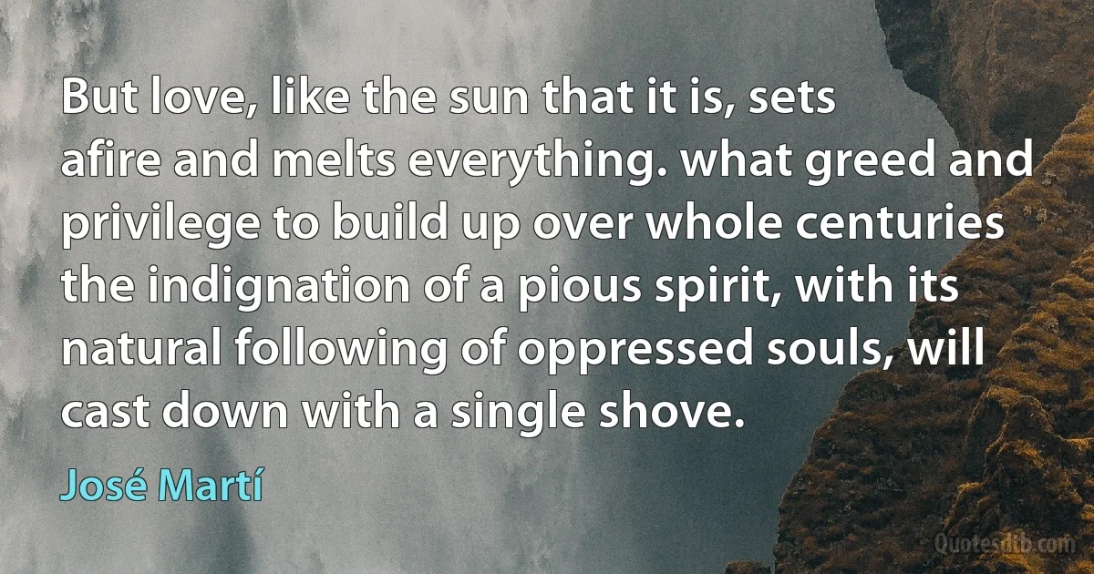 But love, like the sun that it is, sets afire and melts everything. what greed and privilege to build up over whole centuries the indignation of a pious spirit, with its natural following of oppressed souls, will cast down with a single shove. (José Martí)