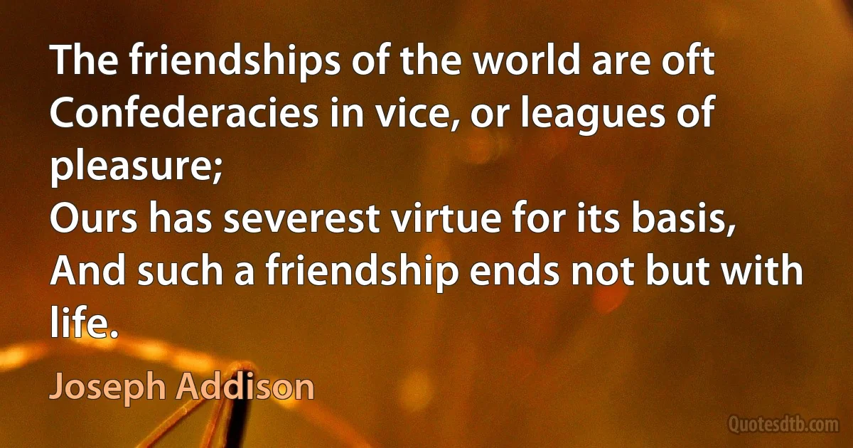 The friendships of the world are oft
Confederacies in vice, or leagues of pleasure;
Ours has severest virtue for its basis,
And such a friendship ends not but with life. (Joseph Addison)