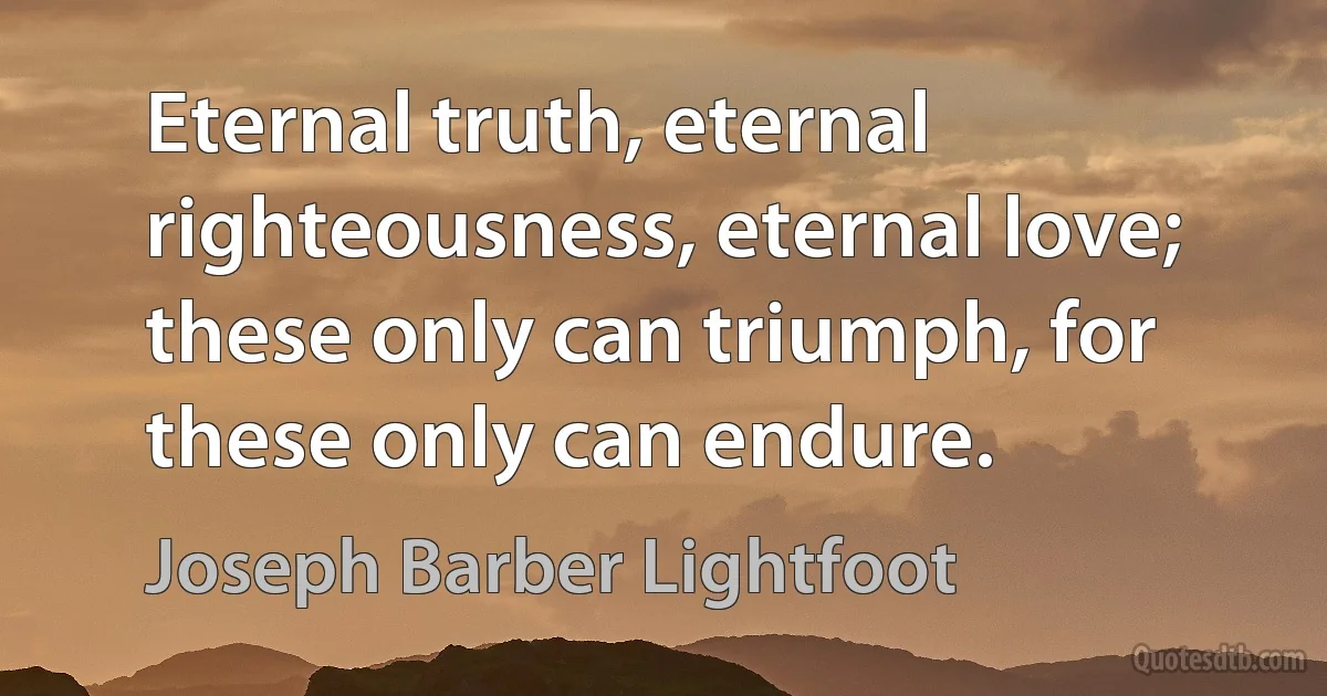 Eternal truth, eternal righteousness, eternal love; these only can triumph, for these only can endure. (Joseph Barber Lightfoot)