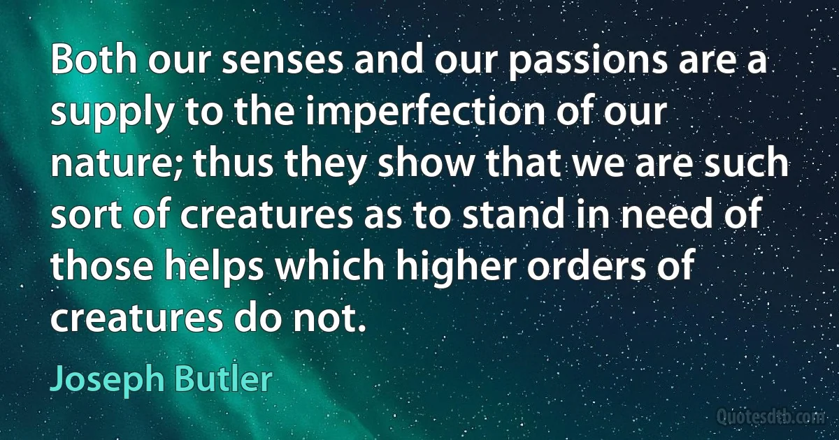 Both our senses and our passions are a supply to the imperfection of our nature; thus they show that we are such sort of creatures as to stand in need of those helps which higher orders of creatures do not. (Joseph Butler)