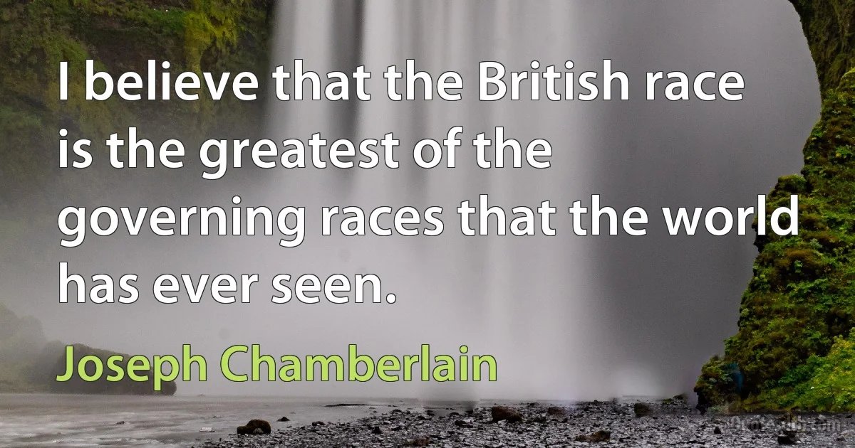 I believe that the British race is the greatest of the governing races that the world has ever seen. (Joseph Chamberlain)