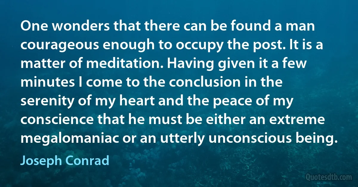 One wonders that there can be found a man courageous enough to occupy the post. It is a matter of meditation. Having given it a few minutes I come to the conclusion in the serenity of my heart and the peace of my conscience that he must be either an extreme megalomaniac or an utterly unconscious being. (Joseph Conrad)