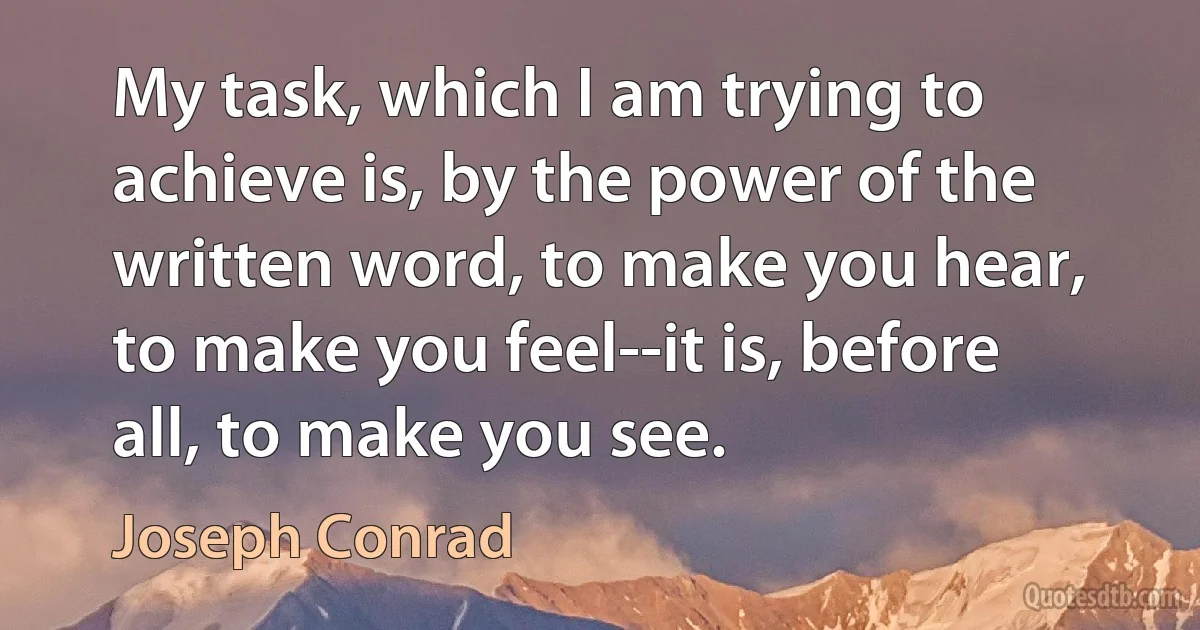 My task, which I am trying to achieve is, by the power of the written word, to make you hear, to make you feel--it is, before all, to make you see. (Joseph Conrad)