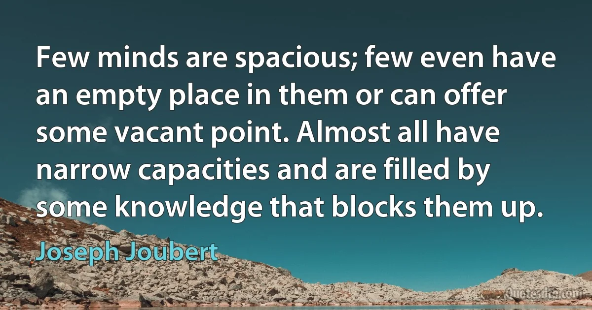 Few minds are spacious; few even have an empty place in them or can offer some vacant point. Almost all have narrow capacities and are filled by some knowledge that blocks them up. (Joseph Joubert)