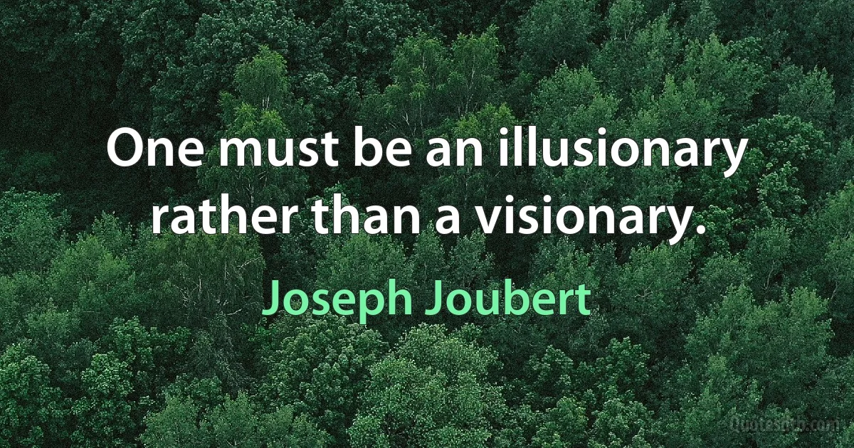 One must be an illusionary rather than a visionary. (Joseph Joubert)